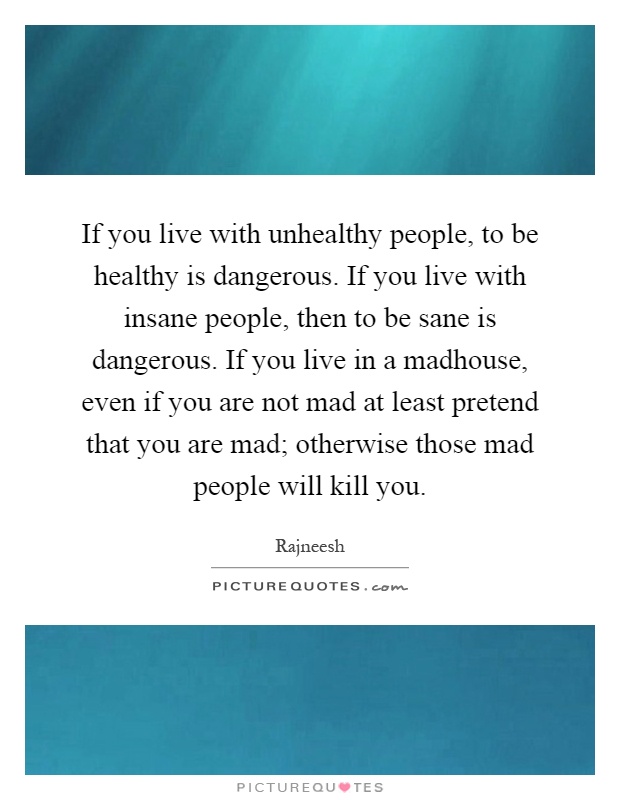 If you live with unhealthy people, to be healthy is dangerous. If you live with insane people, then to be sane is dangerous. If you live in a madhouse, even if you are not mad at least pretend that you are mad; otherwise those mad people will kill you Picture Quote #1