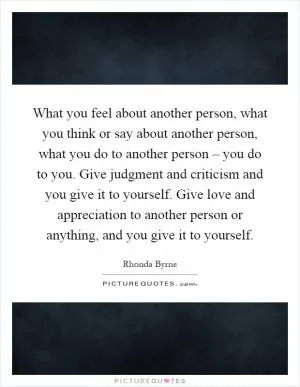 What you feel about another person, what you think or say about another person, what you do to another person – you do to you. Give judgment and criticism and you give it to yourself. Give love and appreciation to another person or anything, and you give it to yourself Picture Quote #1