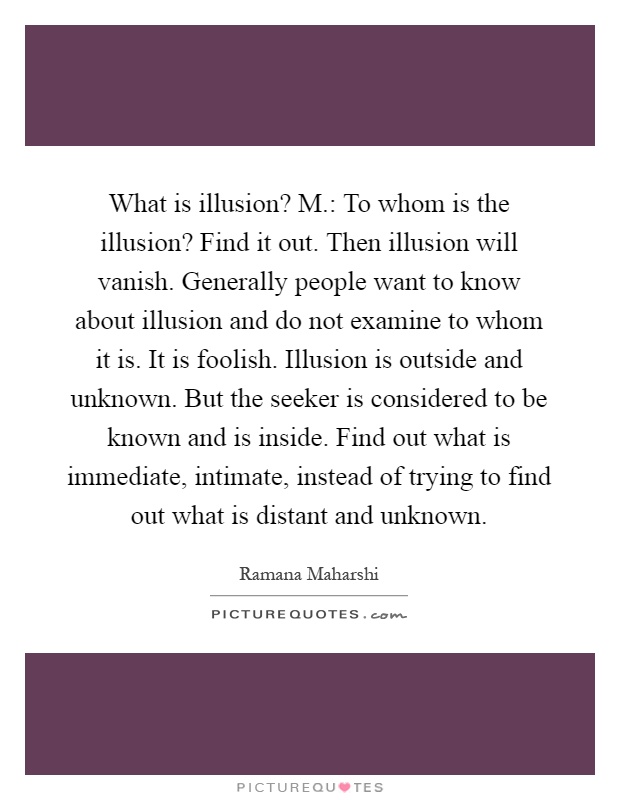 What is illusion? M.: To whom is the illusion? Find it out. Then illusion will vanish. Generally people want to know about illusion and do not examine to whom it is. It is foolish. Illusion is outside and unknown. But the seeker is considered to be known and is inside. Find out what is immediate, intimate, instead of trying to find out what is distant and unknown Picture Quote #1