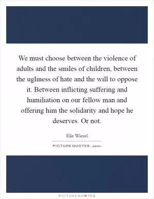We must choose between the violence of adults and the smiles of children, between the ugliness of hate and the will to oppose it. Between inflicting suffering and humiliation on our fellow man and offering him the solidarity and hope he deserves. Or not Picture Quote #1
