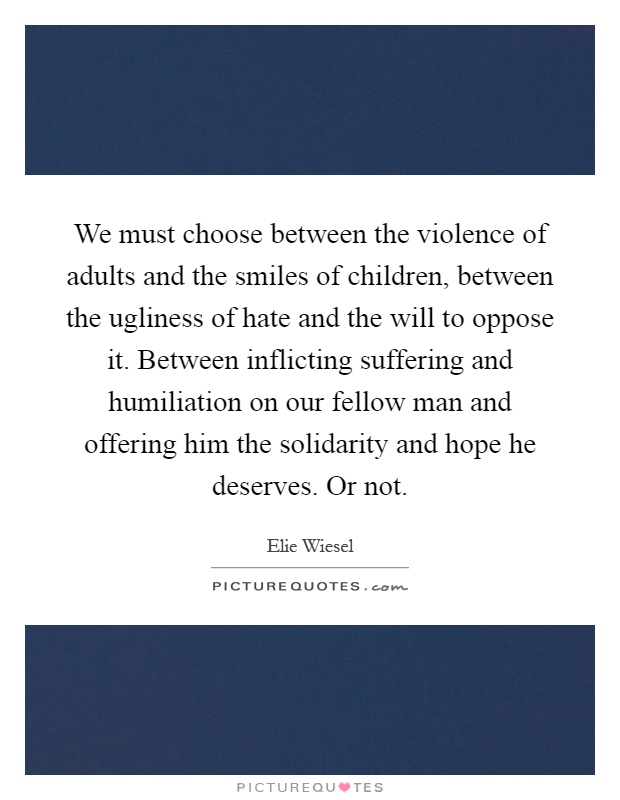We must choose between the violence of adults and the smiles of children, between the ugliness of hate and the will to oppose it. Between inflicting suffering and humiliation on our fellow man and offering him the solidarity and hope he deserves. Or not Picture Quote #1