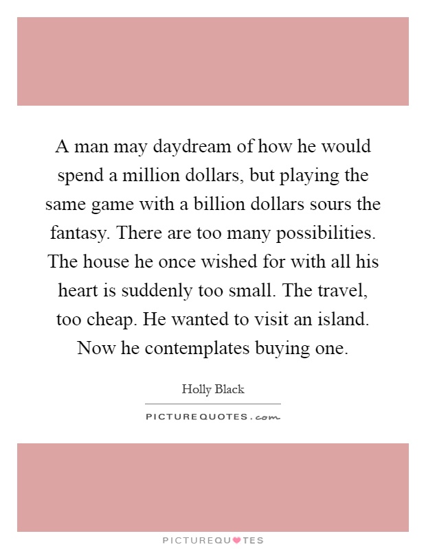 A man may daydream of how he would spend a million dollars, but playing the same game with a billion dollars sours the fantasy. There are too many possibilities. The house he once wished for with all his heart is suddenly too small. The travel, too cheap. He wanted to visit an island. Now he contemplates buying one Picture Quote #1