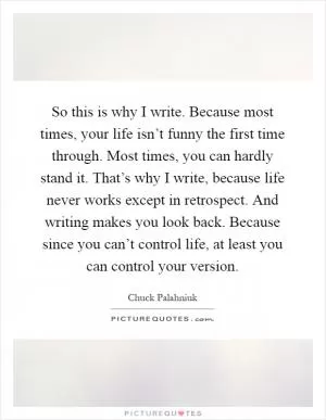 So this is why I write. Because most times, your life isn’t funny the first time through. Most times, you can hardly stand it. That’s why I write, because life never works except in retrospect. And writing makes you look back. Because since you can’t control life, at least you can control your version Picture Quote #1