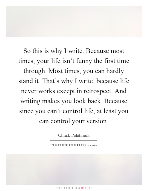 So this is why I write. Because most times, your life isn't funny the first time through. Most times, you can hardly stand it. That's why I write, because life never works except in retrospect. And writing makes you look back. Because since you can't control life, at least you can control your version Picture Quote #1