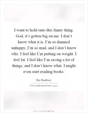 I want to hold onto this funny thing. God, it’s gotten big on me. I don’t know what it is. I’m so damned unhappy, I’m so mad, and I don’t know why. I feel like I’m putting on weight. I feel fat. I feel like I’m saving a lot of things, and I don’t know what. I might even start reading books Picture Quote #1