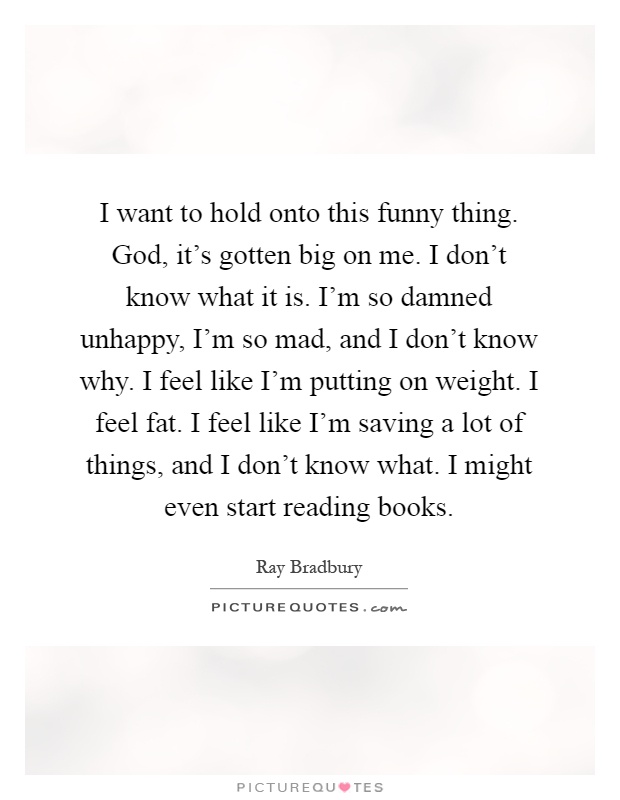 I want to hold onto this funny thing. God, it's gotten big on me. I don't know what it is. I'm so damned unhappy, I'm so mad, and I don't know why. I feel like I'm putting on weight. I feel fat. I feel like I'm saving a lot of things, and I don't know what. I might even start reading books Picture Quote #1