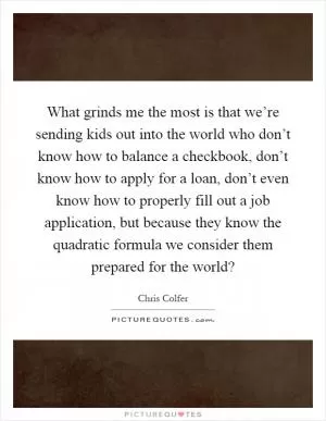 What grinds me the most is that we’re sending kids out into the world who don’t know how to balance a checkbook, don’t know how to apply for a loan, don’t even know how to properly fill out a job application, but because they know the quadratic formula we consider them prepared for the world? Picture Quote #1