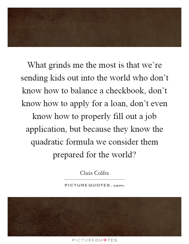 What grinds me the most is that we're sending kids out into the world who don't know how to balance a checkbook, don't know how to apply for a loan, don't even know how to properly fill out a job application, but because they know the quadratic formula we consider them prepared for the world? Picture Quote #1