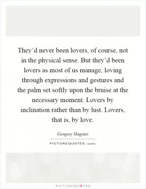 They’d never been lovers, of course, not in the physical sense. But they’d been lovers as most of us manage, loving through expressions and gestures and the palm set softly upon the bruise at the necessary moment. Lovers by inclination rather than by lust. Lovers, that is, by love Picture Quote #1