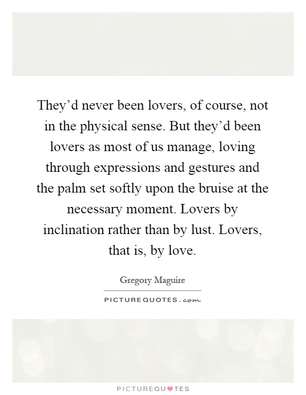 They'd never been lovers, of course, not in the physical sense. But they'd been lovers as most of us manage, loving through expressions and gestures and the palm set softly upon the bruise at the necessary moment. Lovers by inclination rather than by lust. Lovers, that is, by love Picture Quote #1