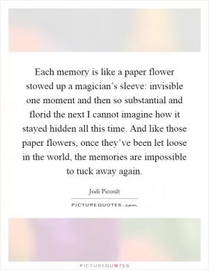 Each memory is like a paper flower stowed up a magician’s sleeve: invisible one moment and then so substantial and florid the next I cannot imagine how it stayed hidden all this time. And like those paper flowers, once they’ve been let loose in the world, the memories are impossible to tuck away again Picture Quote #1