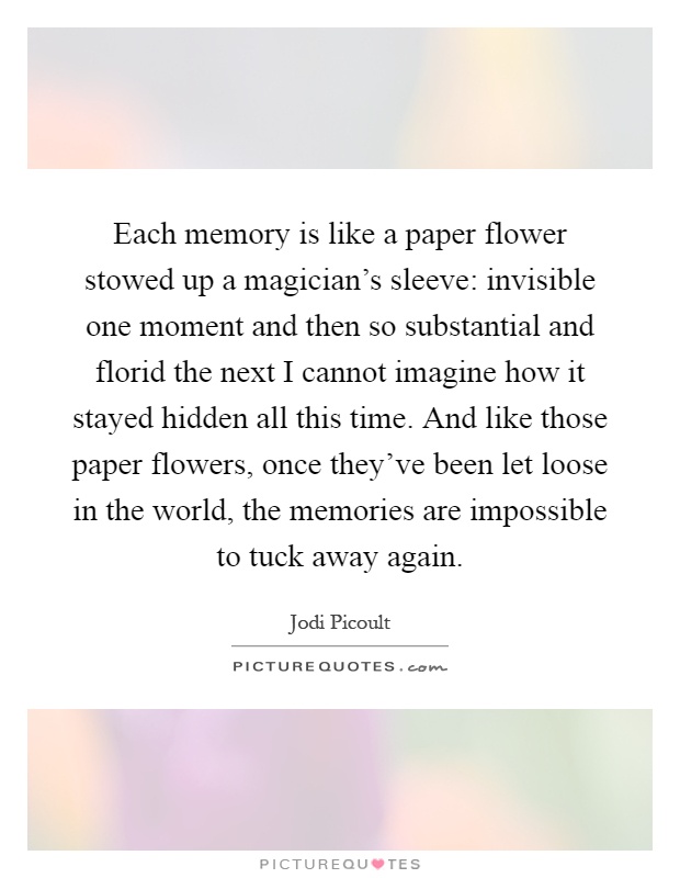 Each memory is like a paper flower stowed up a magician's sleeve: invisible one moment and then so substantial and florid the next I cannot imagine how it stayed hidden all this time. And like those paper flowers, once they've been let loose in the world, the memories are impossible to tuck away again Picture Quote #1
