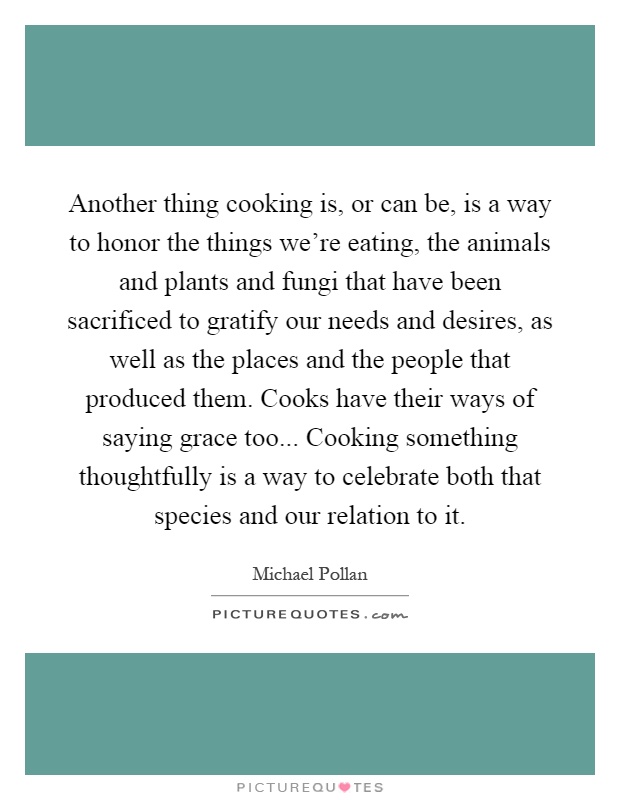 Another thing cooking is, or can be, is a way to honor the things we're eating, the animals and plants and fungi that have been sacrificed to gratify our needs and desires, as well as the places and the people that produced them. Cooks have their ways of saying grace too... Cooking something thoughtfully is a way to celebrate both that species and our relation to it Picture Quote #1