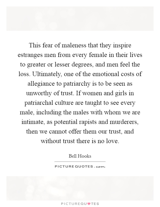 This fear of maleness that they inspire estranges men from every female in their lives to greater or lesser degrees, and men feel the loss. Ultimately, one of the emotional costs of allegiance to patriarchy is to be seen as unworthy of trust. If women and girls in patriarchal culture are taught to see every male, including the males with whom we are intimate, as potential rapists and murderers, then we cannot offer them our trust, and without trust there is no love Picture Quote #1