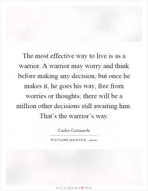 The most effective way to live is as a warrior. A warrior may worry and think before making any decision, but once he makes it, he goes his way, free from worries or thoughts; there will be a million other decisions still awaiting him. That’s the warrior’s way Picture Quote #1