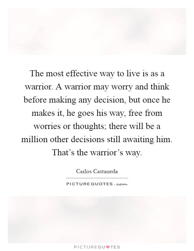 The most effective way to live is as a warrior. A warrior may worry and think before making any decision, but once he makes it, he goes his way, free from worries or thoughts; there will be a million other decisions still awaiting him. That's the warrior's way Picture Quote #1