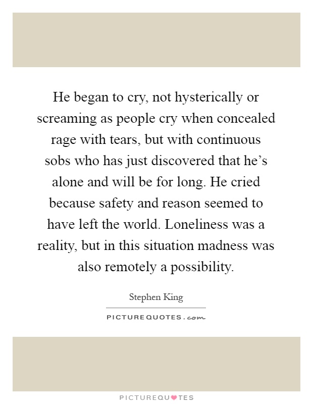 He began to cry, not hysterically or screaming as people cry when concealed rage with tears, but with continuous sobs who has just discovered that he's alone and will be for long. He cried because safety and reason seemed to have left the world. Loneliness was a reality, but in this situation madness was also remotely a possibility Picture Quote #1