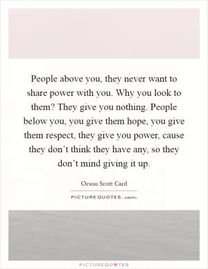 People above you, they never want to share power with you. Why you look to them? They give you nothing. People below you, you give them hope, you give them respect, they give you power, cause they don’t think they have any, so they don’t mind giving it up Picture Quote #1