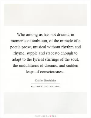 Who among us has not dreamt, in moments of ambition, of the miracle of a poetic prose, musical without rhythm and rhyme, supple and staccato enough to adapt to the lyrical stirrings of the soul, the undulations of dreams, and sudden leaps of consciousness Picture Quote #1