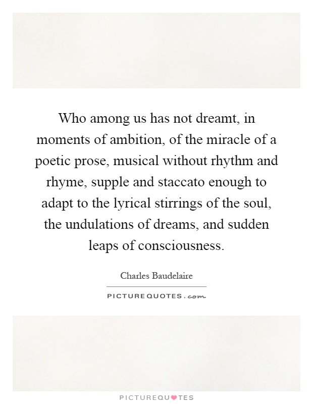 Who among us has not dreamt, in moments of ambition, of the miracle of a poetic prose, musical without rhythm and rhyme, supple and staccato enough to adapt to the lyrical stirrings of the soul, the undulations of dreams, and sudden leaps of consciousness Picture Quote #1