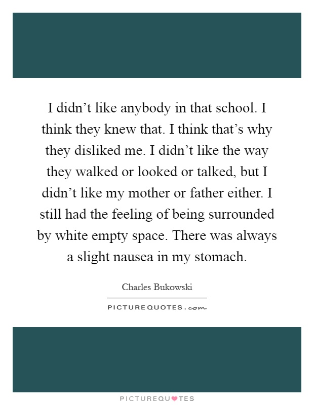 I didn't like anybody in that school. I think they knew that. I think that's why they disliked me. I didn't like the way they walked or looked or talked, but I didn't like my mother or father either. I still had the feeling of being surrounded by white empty space. There was always a slight nausea in my stomach Picture Quote #1