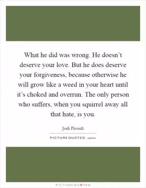 What he did was wrong. He doesn’t deserve your love. But he does deserve your forgiveness, because otherwise he will grow like a weed in your heart until it’s choked and overrun. The only person who suffers, when you squirrel away all that hate, is you Picture Quote #1