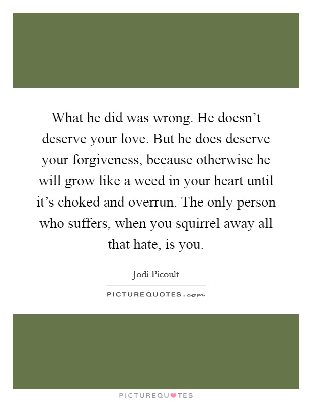 What he did was wrong. He doesn't deserve your love. But he does deserve your forgiveness, because otherwise he will grow like a weed in your heart until it's choked and overrun. The only person who suffers, when you squirrel away all that hate, is you Picture Quote #1