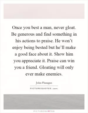 Once you best a man, never gloat. Be generous and find something in his actions to praise. He won’t enjoy being bested but he’ll make a good face about it. Show him you appreciate it. Praise can win you a friend. Gloating will only ever make enemies Picture Quote #1