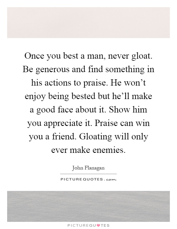 Once you best a man, never gloat. Be generous and find something in his actions to praise. He won't enjoy being bested but he'll make a good face about it. Show him you appreciate it. Praise can win you a friend. Gloating will only ever make enemies Picture Quote #1