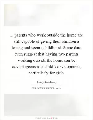 ... parents who work outside the home are still capable of giving their children a loving and secure childhood. Some data even suggest that having two parents working outside the home can be advantageous to a child’s development, particularly for girls Picture Quote #1