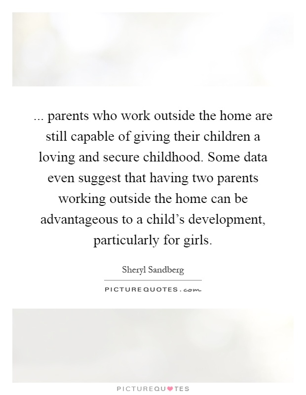 ... parents who work outside the home are still capable of giving their children a loving and secure childhood. Some data even suggest that having two parents working outside the home can be advantageous to a child's development, particularly for girls Picture Quote #1
