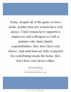 Today, despite all of the gains we have made, neither men nor women have real choice. Until women have supportive employers and colleagues as well as partners who share family responsibilities, they don’t have real choice. And until men are fully respected for contributing inside the home, they don’t have real choice either Picture Quote #1