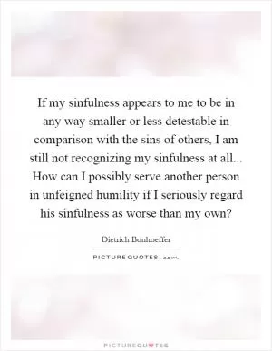 If my sinfulness appears to me to be in any way smaller or less detestable in comparison with the sins of others, I am still not recognizing my sinfulness at all... How can I possibly serve another person in unfeigned humility if I seriously regard his sinfulness as worse than my own? Picture Quote #1