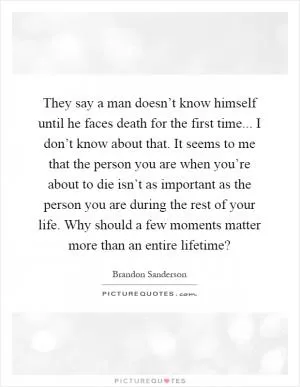They say a man doesn’t know himself until he faces death for the first time... I don’t know about that. It seems to me that the person you are when you’re about to die isn’t as important as the person you are during the rest of your life. Why should a few moments matter more than an entire lifetime? Picture Quote #1