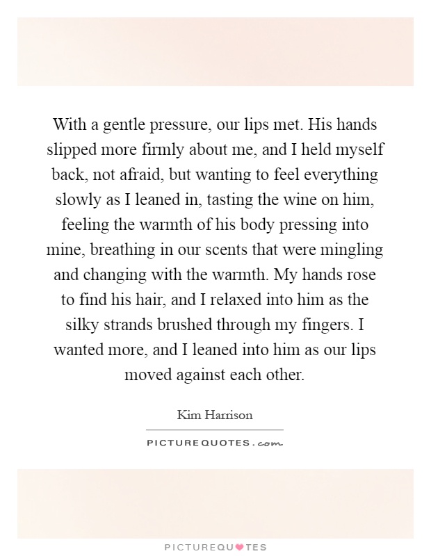 With a gentle pressure, our lips met. His hands slipped more firmly about me, and I held myself back, not afraid, but wanting to feel everything slowly as I leaned in, tasting the wine on him, feeling the warmth of his body pressing into mine, breathing in our scents that were mingling and changing with the warmth. My hands rose to find his hair, and I relaxed into him as the silky strands brushed through my fingers. I wanted more, and I leaned into him as our lips moved against each other Picture Quote #1