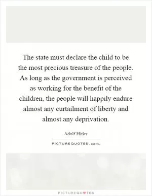 The state must declare the child to be the most precious treasure of the people. As long as the government is perceived as working for the benefit of the children, the people will happily endure almost any curtailment of liberty and almost any deprivation Picture Quote #1