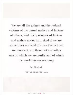 We are all the judges and the judged, victims of the casual malice and fantasy of others, and ready sources of fantasy and malice in our turn. And if we are sometimes accused of sins of which we are innocent, are there not also other sins of which we are guilty and of which the world knows nothing? Picture Quote #1