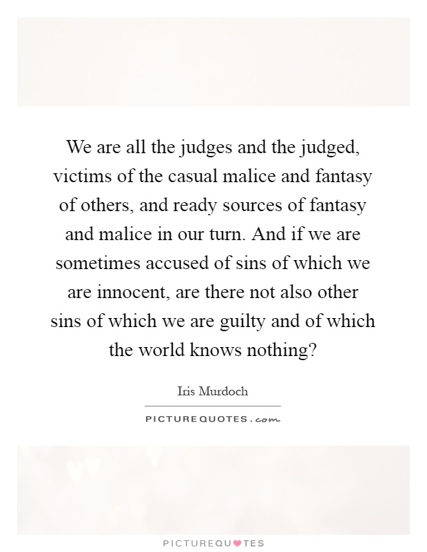 We are all the judges and the judged, victims of the casual malice and fantasy of others, and ready sources of fantasy and malice in our turn. And if we are sometimes accused of sins of which we are innocent, are there not also other sins of which we are guilty and of which the world knows nothing? Picture Quote #1