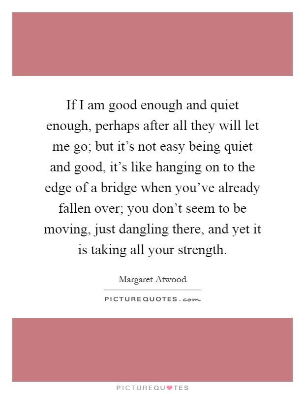 If I am good enough and quiet enough, perhaps after all they will let me go; but it's not easy being quiet and good, it's like hanging on to the edge of a bridge when you've already fallen over; you don't seem to be moving, just dangling there, and yet it is taking all your strength Picture Quote #1
