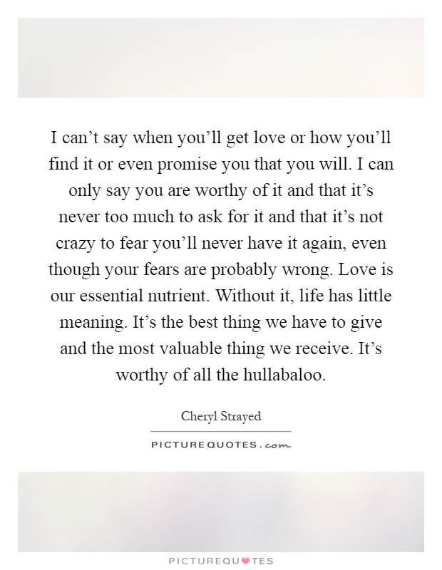 I can't say when you'll get love or how you'll find it or even promise you that you will. I can only say you are worthy of it and that it's never too much to ask for it and that it's not crazy to fear you'll never have it again, even though your fears are probably wrong. Love is our essential nutrient. Without it, life has little meaning. It's the best thing we have to give and the most valuable thing we receive. It's worthy of all the hullabaloo Picture Quote #1