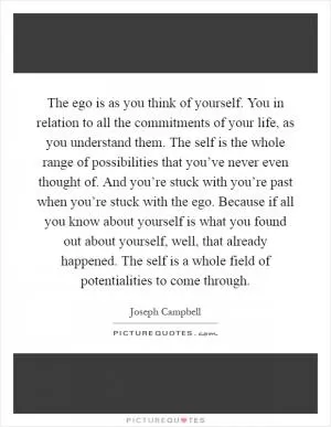 The ego is as you think of yourself. You in relation to all the commitments of your life, as you understand them. The self is the whole range of possibilities that you’ve never even thought of. And you’re stuck with you’re past when you’re stuck with the ego. Because if all you know about yourself is what you found out about yourself, well, that already happened. The self is a whole field of potentialities to come through Picture Quote #1