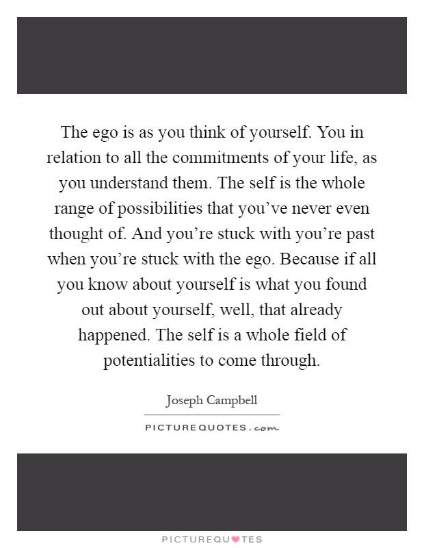 The ego is as you think of yourself. You in relation to all the commitments of your life, as you understand them. The self is the whole range of possibilities that you've never even thought of. And you're stuck with you're past when you're stuck with the ego. Because if all you know about yourself is what you found out about yourself, well, that already happened. The self is a whole field of potentialities to come through Picture Quote #1