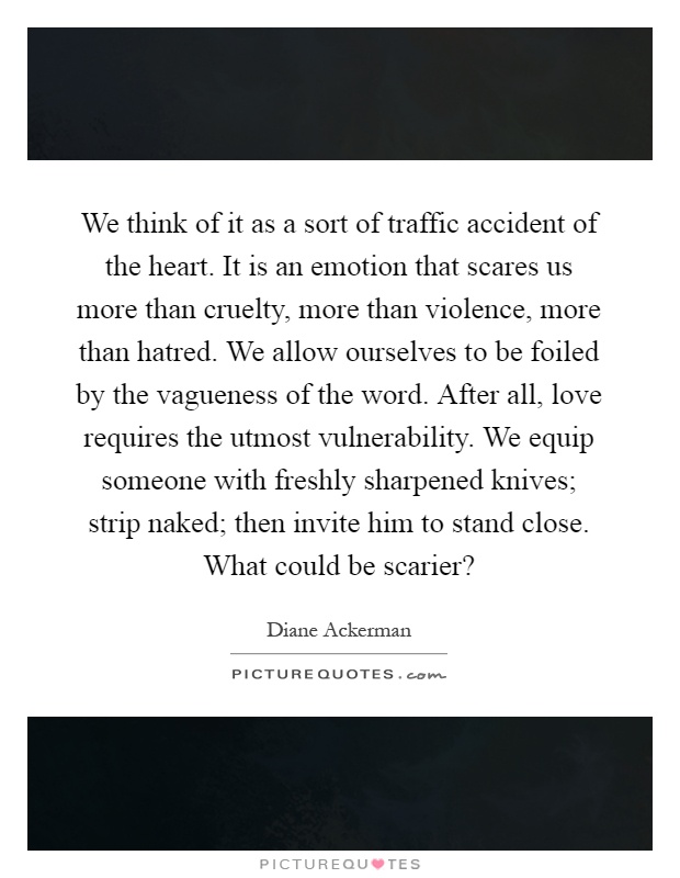 We think of it as a sort of traffic accident of the heart. It is an emotion that scares us more than cruelty, more than violence, more than hatred. We allow ourselves to be foiled by the vagueness of the word. After all, love requires the utmost vulnerability. We equip someone with freshly sharpened knives; strip naked; then invite him to stand close. What could be scarier? Picture Quote #1