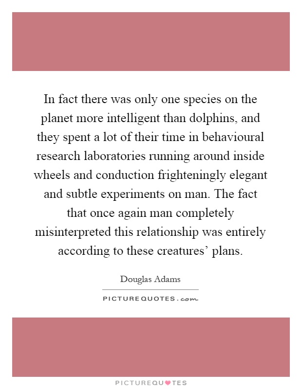 In fact there was only one species on the planet more intelligent than dolphins, and they spent a lot of their time in behavioural research laboratories running around inside wheels and conduction frighteningly elegant and subtle experiments on man. The fact that once again man completely misinterpreted this relationship was entirely according to these creatures' plans Picture Quote #1