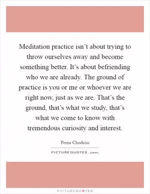 Meditation practice isn’t about trying to throw ourselves away and become something better. It’s about befriending who we are already. The ground of practice is you or me or whoever we are right now, just as we are. That’s the ground, that’s what we study, that’s what we come to know with tremendous curiosity and interest Picture Quote #1