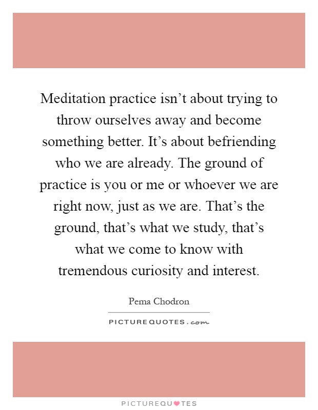 Meditation practice isn't about trying to throw ourselves away and become something better. It's about befriending who we are already. The ground of practice is you or me or whoever we are right now, just as we are. That's the ground, that's what we study, that's what we come to know with tremendous curiosity and interest Picture Quote #1
