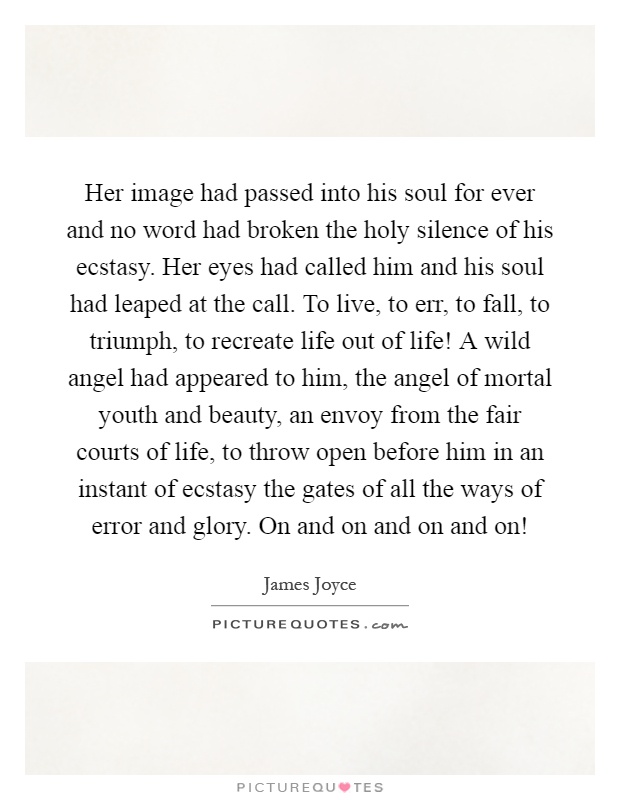 Her image had passed into his soul for ever and no word had broken the holy silence of his ecstasy. Her eyes had called him and his soul had leaped at the call. To live, to err, to fall, to triumph, to recreate life out of life! A wild angel had appeared to him, the angel of mortal youth and beauty, an envoy from the fair courts of life, to throw open before him in an instant of ecstasy the gates of all the ways of error and glory. On and on and on and on! Picture Quote #1