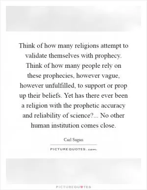 Think of how many religions attempt to validate themselves with prophecy. Think of how many people rely on these prophecies, however vague, however unfulfilled, to support or prop up their beliefs. Yet has there ever been a religion with the prophetic accuracy and reliability of science?... No other human institution comes close Picture Quote #1