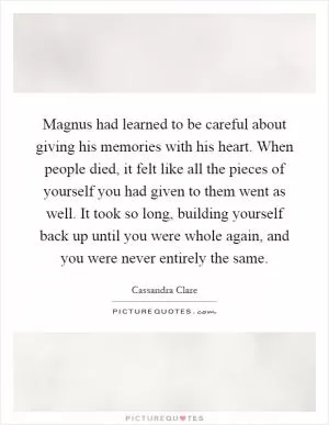 Magnus had learned to be careful about giving his memories with his heart. When people died, it felt like all the pieces of yourself you had given to them went as well. It took so long, building yourself back up until you were whole again, and you were never entirely the same Picture Quote #1