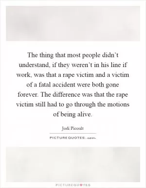 The thing that most people didn’t understand, if they weren’t in his line if work, was that a rape victim and a victim of a fatal accident were both gone forever. The difference was that the rape victim still had to go through the motions of being alive Picture Quote #1